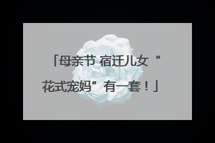 母亲节 宿迁儿女“花式宠妈”有一套！