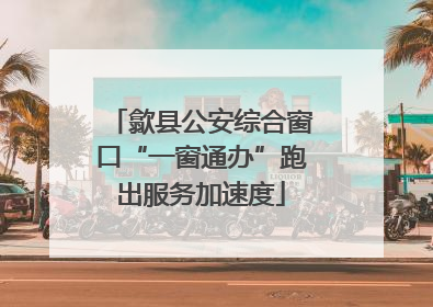歙县公安综合窗口“一窗通办”跑出服务加速度