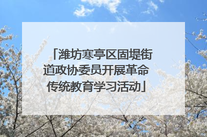 潍坊寒亭区固堤街道政协委员开展革命传统教育学习活动
