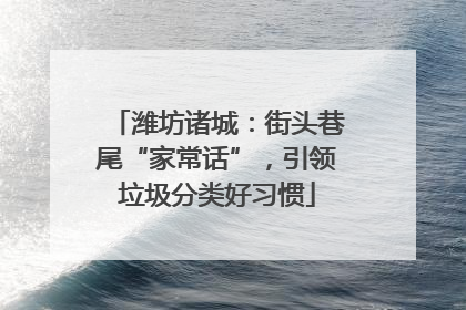 潍坊诸城：街头巷尾“家常话”，引领垃圾分类好习惯