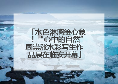 水色淋漓绘心象！“心中的自然”周崇涨水彩写生作品展在临安开幕
