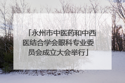 永州市中医药和中西医结合学会眼科专业委员会成立大会举行