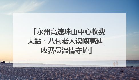 永州高速珠山中心收费大站：八旬老人误闯高速 收费员温情守护
