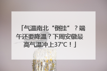 气温南北“倒挂”？端午还要降温？下周安徽最高气温冲上37℃！