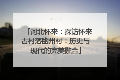 河北怀来：探访怀来古村落幽州村：历史与现代的完美融合