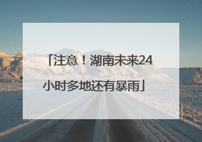 注意！湖南未来24小时多地还有暴雨