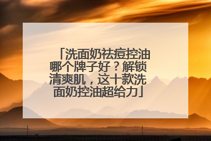 洗面奶祛痘控油哪个牌子好？解锁清爽肌，这十款洗面奶控油超给力