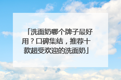 洗面奶哪个牌子最好用？口碑集结，推荐十款超受欢迎的洗面奶