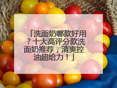 洗面奶哪款好用？十大高评分款洗面奶推荐，清爽控油超给力！