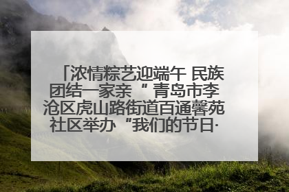 浓情粽艺迎端午 民族团结一家亲“ 青岛市李沧区虎山路街道百通馨苑社区举办“我们的节日·端午“主题活动