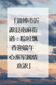 淄博市沂源县南麻街道：粽叶飘香迎端午 心系军属情意浓