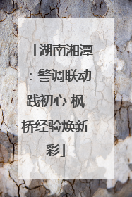 湖南湘潭：警调联动践初心 枫桥经验焕新彩