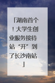 湖南首个！大学生创业服务接待站“开”到了长沙南站