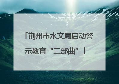 荆州市水文局启动警示教育“三部曲”
