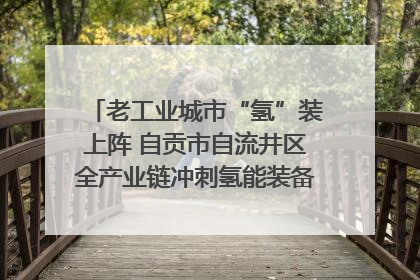 老工业城市“氢”装上阵 自贡市自流井区全产业链冲刺氢能装备制造新高地｜美好生活有“盐”味