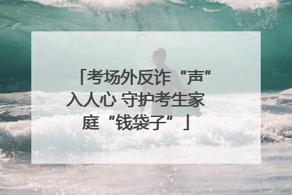 考场外反诈“声”入人心 守护考生家庭“钱袋子”