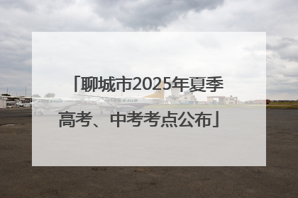 聊城市2025年夏季高考、中考考点公布