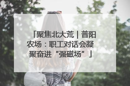聚焦北大荒｜普阳农场：职工对话会凝聚奋进“强磁场”