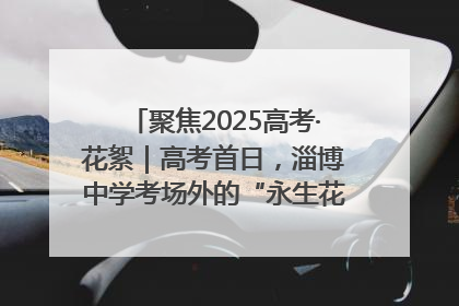 聚焦2025高考·花絮｜高考首日，淄博中学考场外的“永生花”传递温暖与祝福