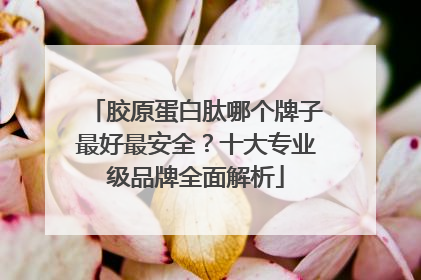 胶原蛋白肽哪个牌子最好最安全？十大专业级品牌全面解析