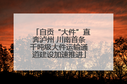 自贡“大件”直奔泸州 川南首条千吨级大件运输通道建设加速推进
