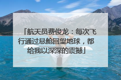 航天员费俊龙：每次飞行通过悬舱回望地球，都给我以深深的震撼