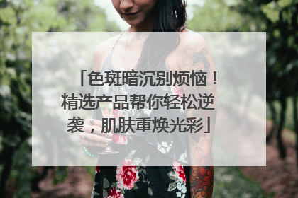 色斑暗沉别烦恼！精选产品帮你轻松逆袭，肌肤重焕光彩