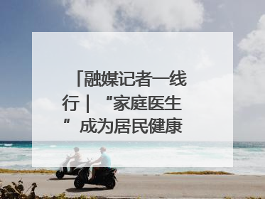 融媒记者一线行｜“家庭医生”成为居民健康“守门人”