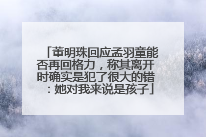 董明珠回应孟羽童能否再回格力，称其离开时确实是犯了很大的错：她对我来说是孩子