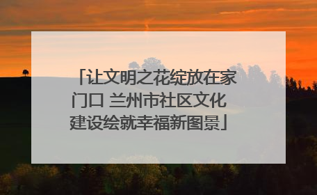 让文明之花绽放在家门口 兰州市社区文化建设绘就幸福新图景