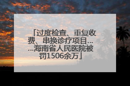 过度检查、重复收费、串换诊疗项目……海南省人民医院被罚1506余万