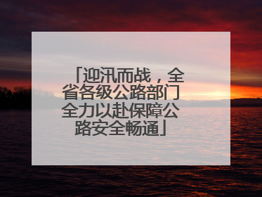 迎汛而战，全省各级公路部门全力以赴保障公路安全畅通
