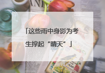 这些雨中身影为考生撑起“晴天”