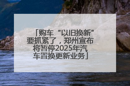 购车“以旧换新”要抓紧了，郑州宣布将暂停2025年汽车置换更新业务