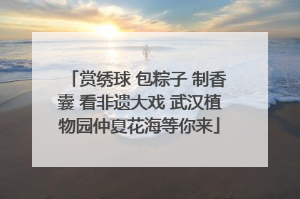赏绣球 包粽子 制香囊 看非遗大戏 武汉植物园仲夏花海等你来