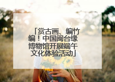赏古画、编竹编！中国闽台缘博物馆开展端午文化体验活动