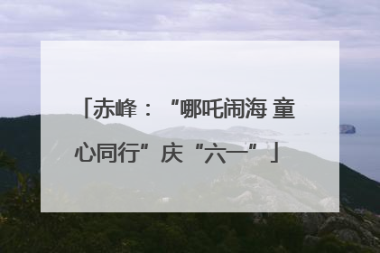 赤峰：“哪吒闹海 童心同行”庆“六一”