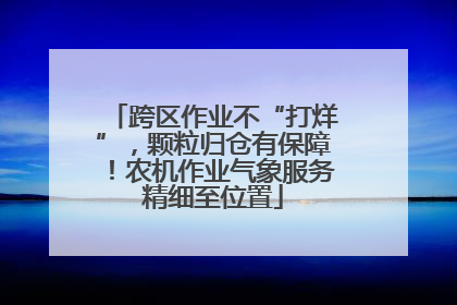 跨区作业不“打烊”，颗粒归仓有保障！农机作业气象服务精细至位置