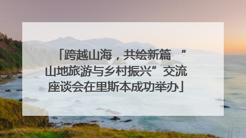 跨越山海，共绘新篇 “山地旅游与乡村振兴”交流座谈会在里斯本成功举办