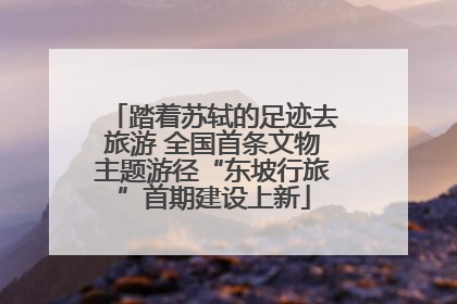踏着苏轼的足迹去旅游 全国首条文物主题游径“东坡行旅”首期建设上新