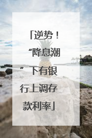 逆势！“降息潮”下有银行上调存款利率
