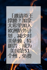 邀请英王撑腰？加拿大希望加入欧洲防务计划，减少对美依赖，特朗普：成为美国第51个州，免费用“金穹”