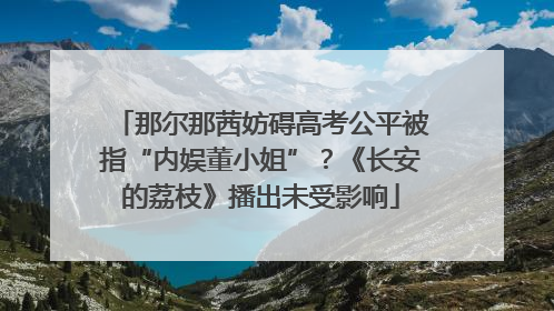 那尔那茜妨碍高考公平被指“内娱董小姐”？《长安的荔枝》播出未受影响