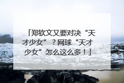 郑钦文又要对决“天才少女”？网球“天才少女”怎么这么多！