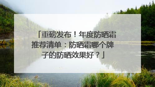 重磅发布！年度防晒霜推荐清单：防晒霜哪个牌子的防晒效果好？