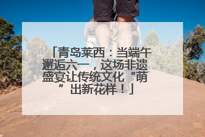 青岛莱西：当端午邂逅六一，这场非遗盛宴让传统文化“萌”出新花样！