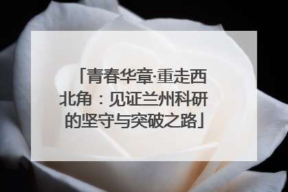 青春华章·重走西北角：见证兰州科研的坚守与突破之路