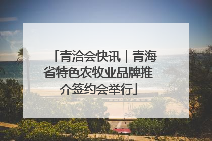 青洽会快讯｜青海省特色农牧业品牌推介签约会举行