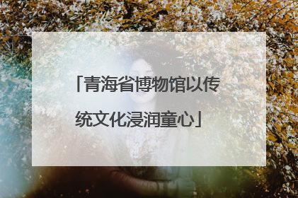 青海省博物馆以传统文化浸润童心