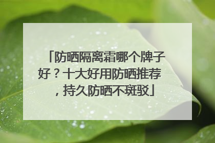 防晒隔离霜哪个牌子好？十大好用防晒推荐，持久防晒不斑驳